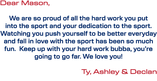 Dear Mason, We are so proud of all the hard work you put into the sport and your dedication to the sport. Watching yo...