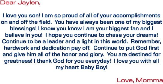Dear Jaylen, I love you son! I am so proud of all of your accomplishments on and off the field. You have always been ...