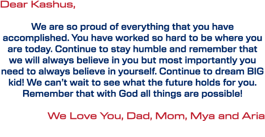 Dear Kashus, We are so proud of everything that you have accomplished. You have worked so hard to be where you are to...