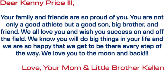 Dear Kenny Price III, Your family and friends are so proud of you. You are not only a good athlete but a good son, bi...