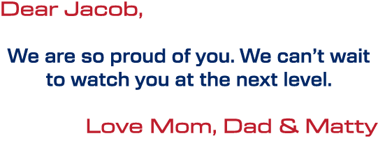 Dear Jacob, We are so proud of you. We can’t wait to watch you at the next level. Love Mom, Dad & Matty 