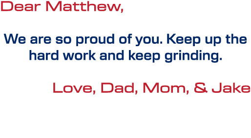 Dear Matthew, We are so proud of you. Keep up the hard work and keep grinding. Love, Dad, Mom, & Jake 