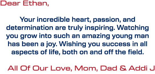 Dear Ethan, Your incredible heart, passion, and determination are truly inspiring. Watching you grow into such an ama...
