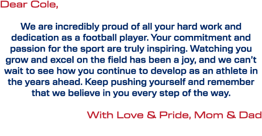 Dear Cole, We are incredibly proud of all your hard work and dedication as a football player. Your commitment and pas...