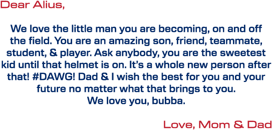 Dear Alius, We love the little man you are becoming, on and off the field. You are an amazing son, friend, teammate, ...