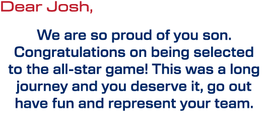 Dear Josh, We are so proud of you son. Congratulations on being selected to the all star game! This was a long journe...