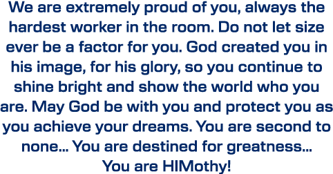 We are extremely proud of you, always the hardest worker in the room. Do not let size ever be a factor for you. God c...