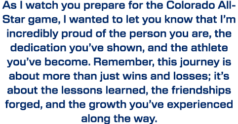 As I watch you prepare for the Colorado All Star game, I wanted to let you know that I’m incredibly proud of the pers...