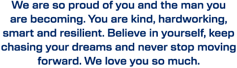 We are so proud of you and the man you are becoming. You are kind, hardworking, smart and resilient. Believe in yours...