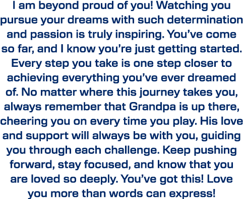 I am beyond proud of you! Watching you pursue your dreams with such determination and passion is truly inspiring. You...