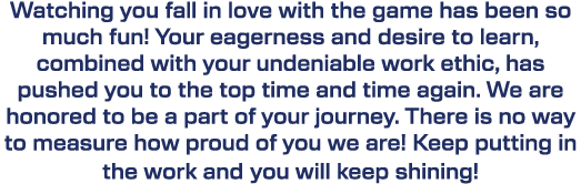 Watching you fall in love with the game has been so much fun! Your eagerness and desire to learn, combined with your ...