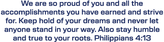 We are so proud of you and all the accomplishments you have earned and strive for. Keep hold of your dreams and never...