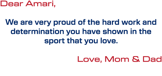Dear Amari, We are very proud of the hard work and determination you have shown in the sport that you love. Love, Mom...