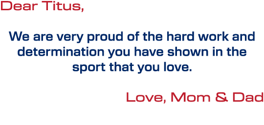 Dear Titus, We are very proud of the hard work and determination you have shown in the sport that you love. Love, Mom...