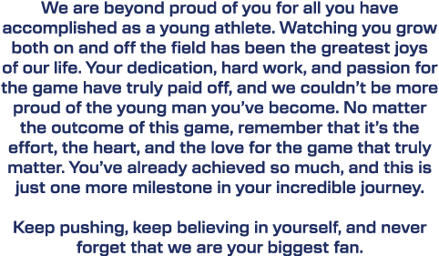 We are beyond proud of you for all you have accomplished as a young athlete. Watching you grow both on and off the fi...