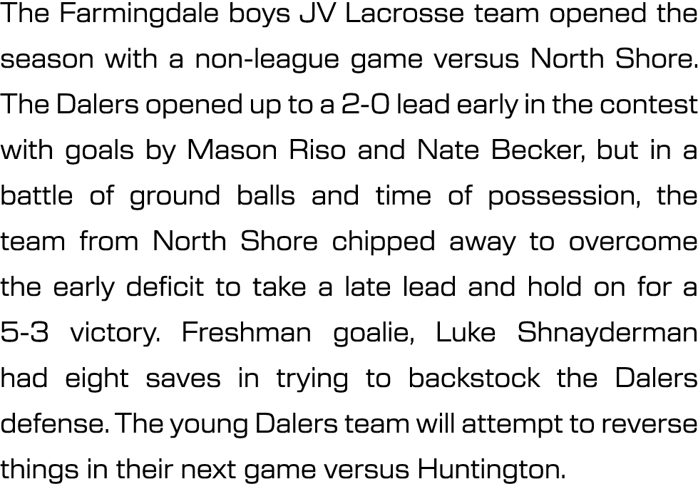 The Farmingdale boys JV Lacrosse team opened the season with a non league game versus North Shore. The Dalers opened ...