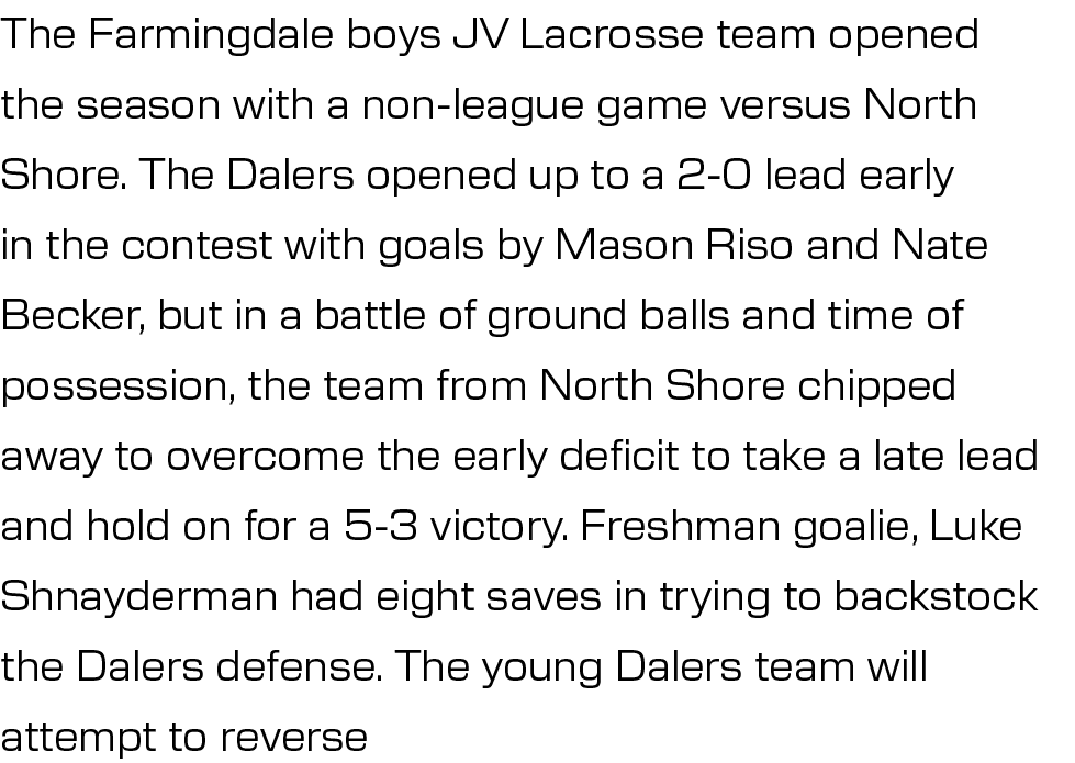 The Farmingdale boys JV Lacrosse team opened the season with a non league game versus North Shore. The Dalers opened ...
