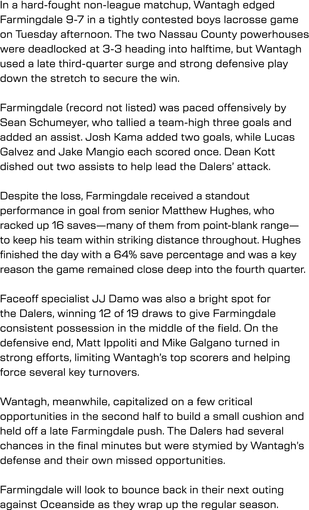 In a hard fought non league matchup, Wantagh edged Farmingdale 9 7 in a tightly contested boys lacrosse game on Tuesd...