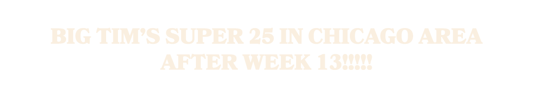Big Tim’s Super 25 in Chicago Area after Week 13!!!!!