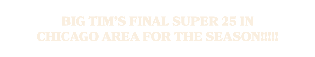 Big Tim’s Final Super 25 in Chicago Area for the season!!!!!