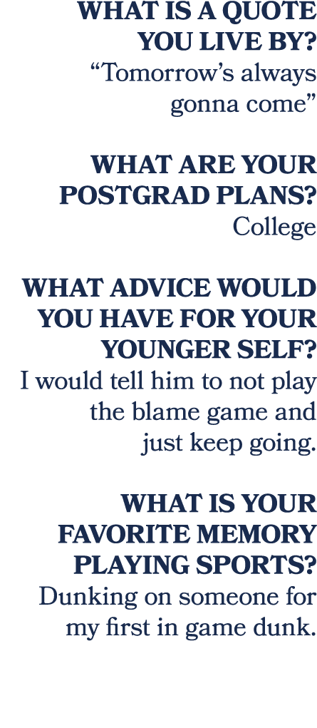 What is a quote you live by? “Tomorrow’s always gonna come” What are your postgrad plans? College What advice would y...