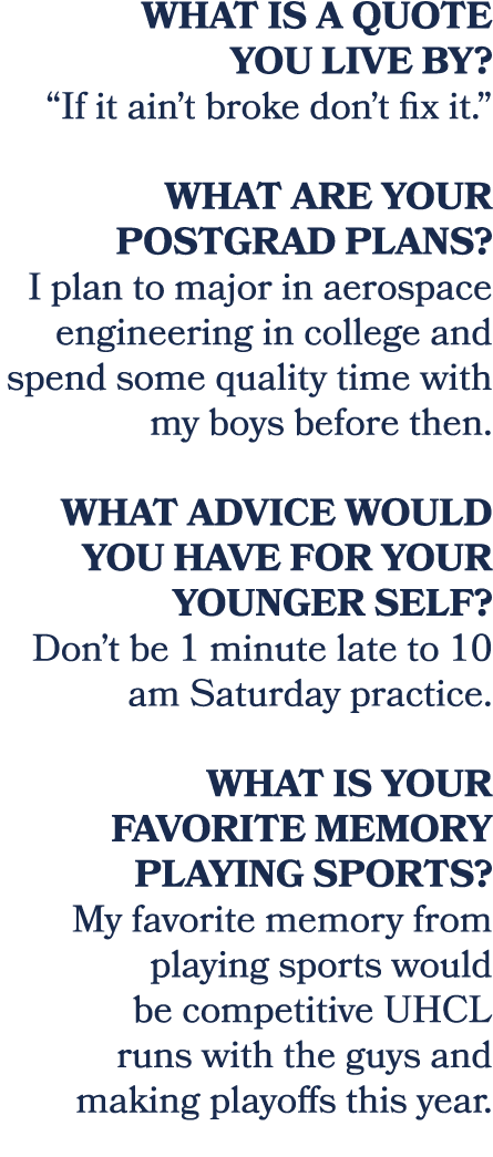 What is a quote you live by? “If it ain’t broke don’t fix it.” What are your postgrad plans? I plan to major in aeros...