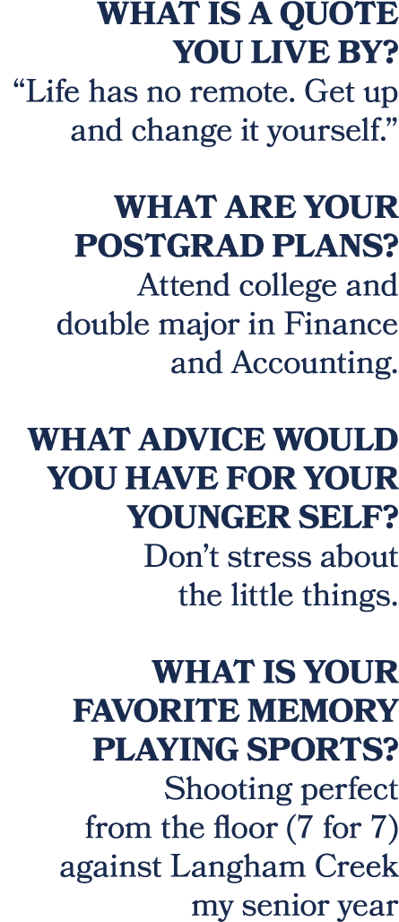 What is a quote you live by? “Life has no remote. Get up and change it yourself.” What are your postgrad plans? Atten...
