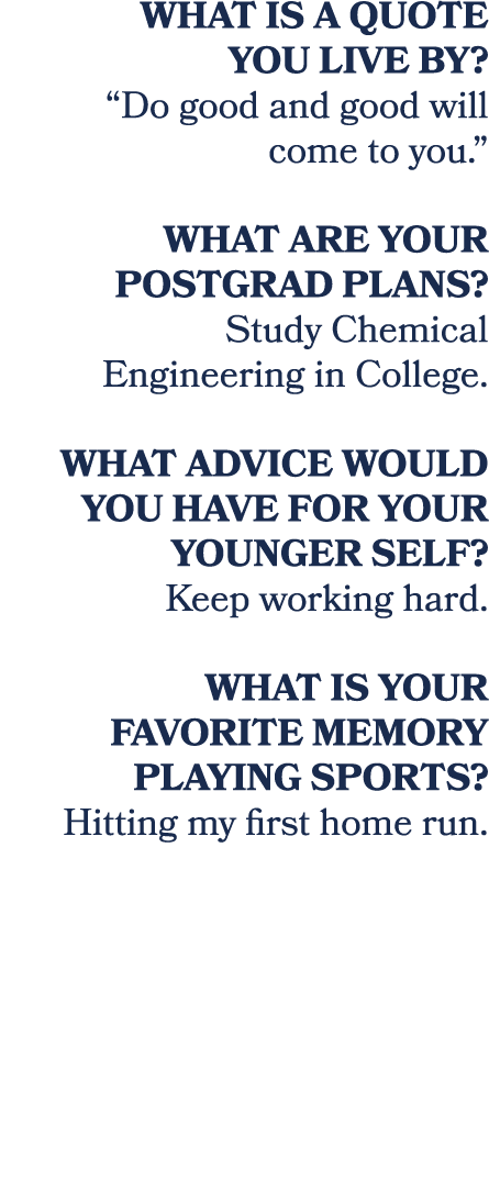 What is a quote you live by? “Do good and good will come to you.” What are your postgrad plans? Study Chemical Engine...