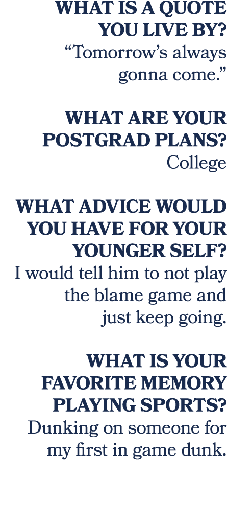What is a quote you live by? “Tomorrow’s always gonna come.” What are your postgrad plans? College What advice would ...