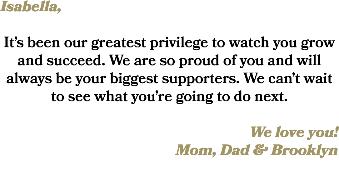 Isabella, It’s been our greatest privilege to watch you grow and succeed. We are so proud of you and will always be y...