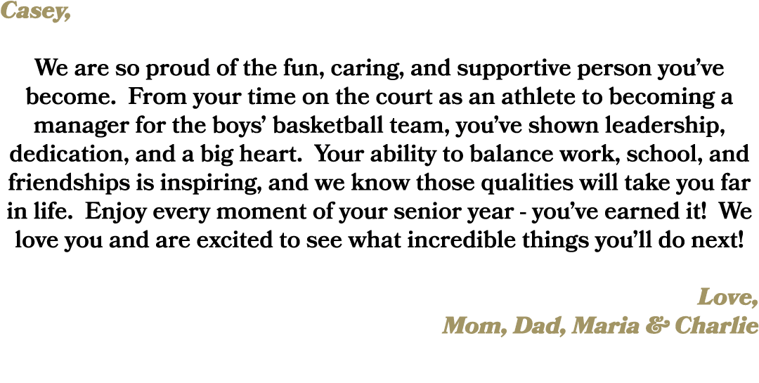 Casey, We are so proud of the fun, caring, and supportive person you’ve become. From your time on the court as an ath...