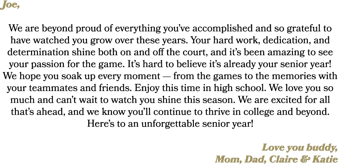 Joe, We are beyond proud of everything you’ve accomplished and so grateful to have watched you grow over these years....