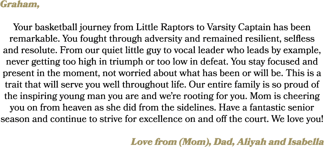 Graham, Your basketball journey from Little Raptors to Varsity Captain has been remarkable. You fought through advers...