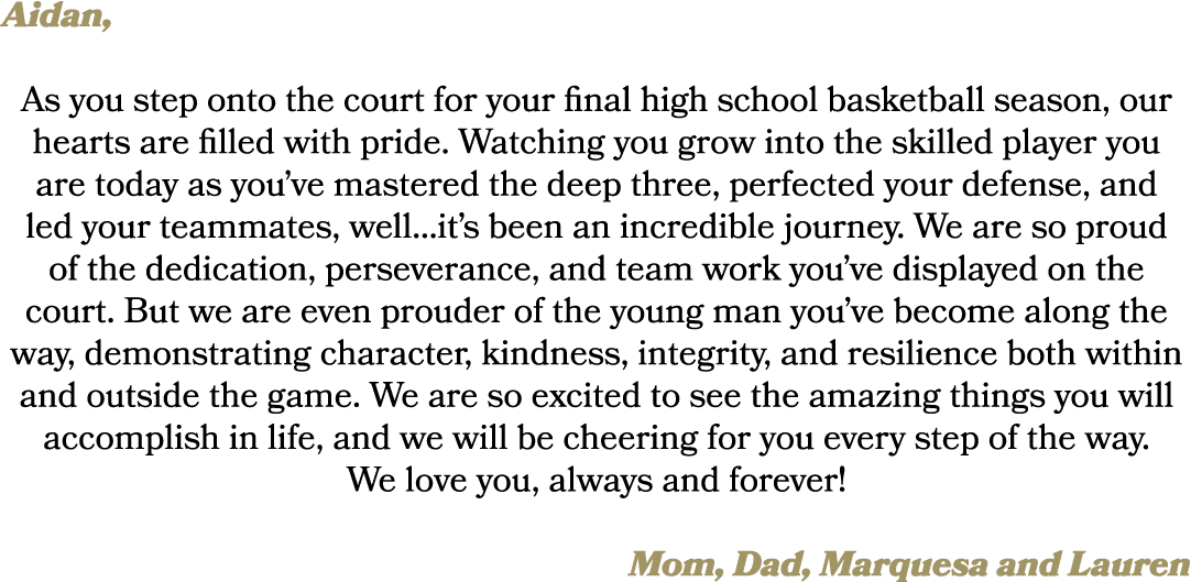 Aidan, As you step onto the court for your final high school basketball season, our hearts are filled with pride. Wat...