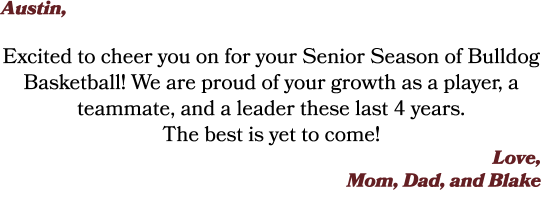 Austin, Excited to cheer you on for your Senior Season of Bulldog Basketball! We are proud of your growth as a player...