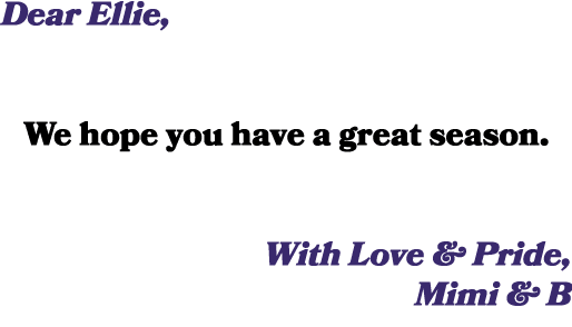 Dear Ellie, We hope you have a great season. With Love & Pride, Mimi & B