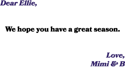 Dear Ellie, We hope you have a great season. Love, Mimi & B