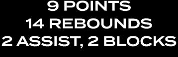 9 POINTS 14 REBOUNDS 2 ASSIST, 2 BLOCKS 