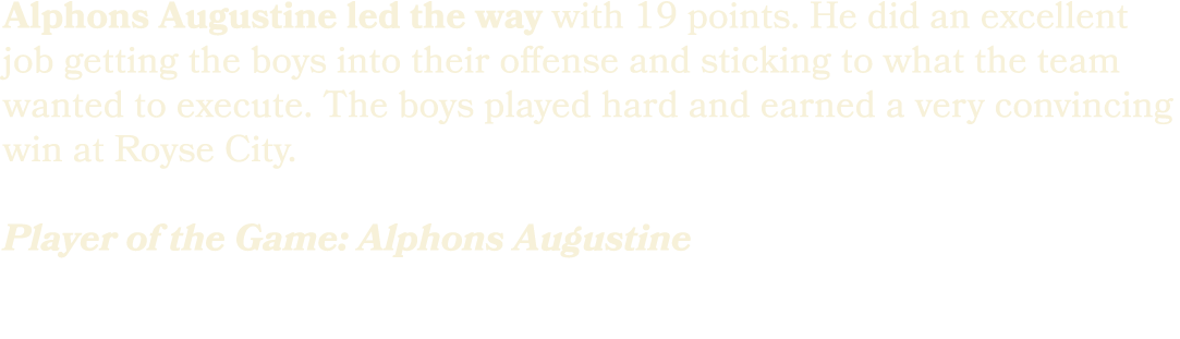 Alphons Augustine led the way with 19 points. He did an excellent job getting the boys into their offense and stickin...