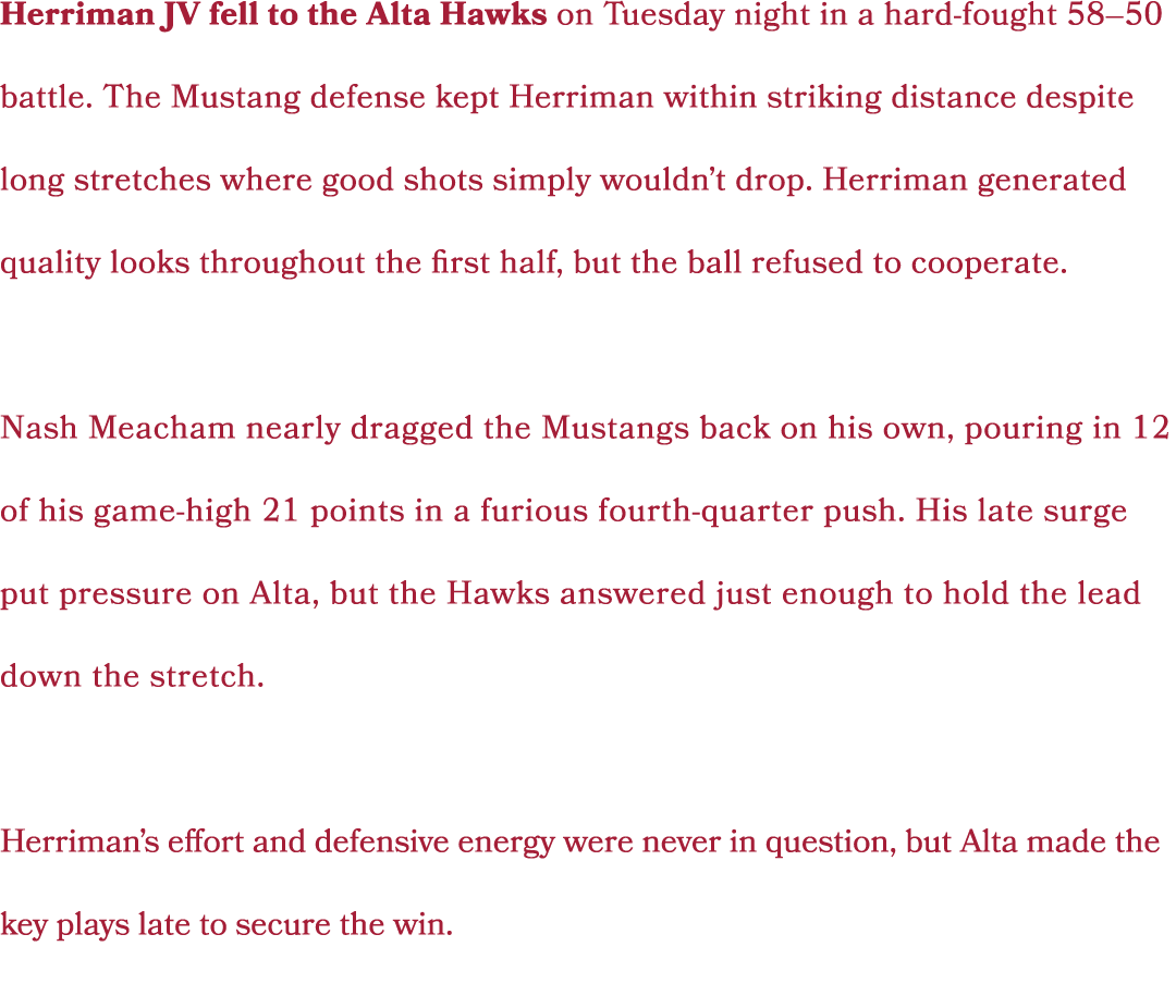 Herriman JV fell to the Alta Hawks on Tuesday night in a hard fought 58–50 battle. The Mustang defense kept Herriman ...