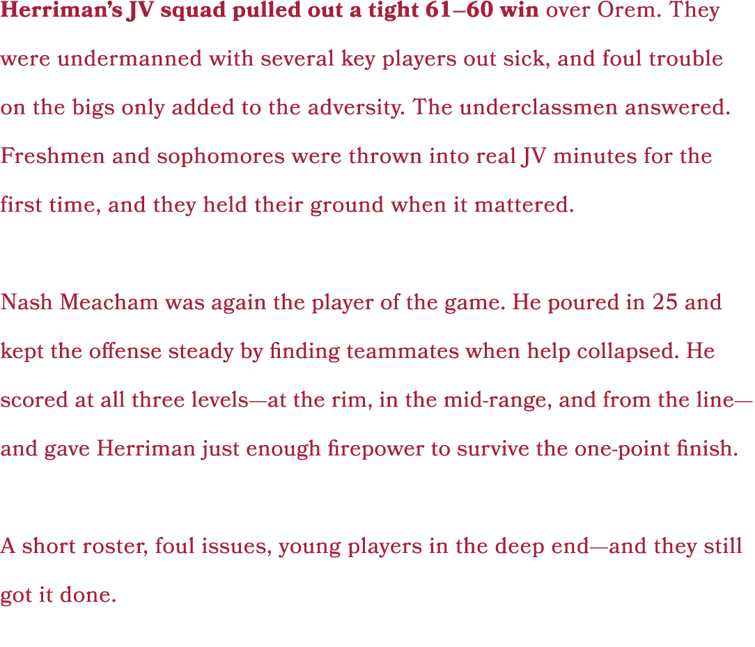 Herriman’s JV squad pulled out a tight 61–60 win over Orem. They were undermanned with several key players out sick, ...