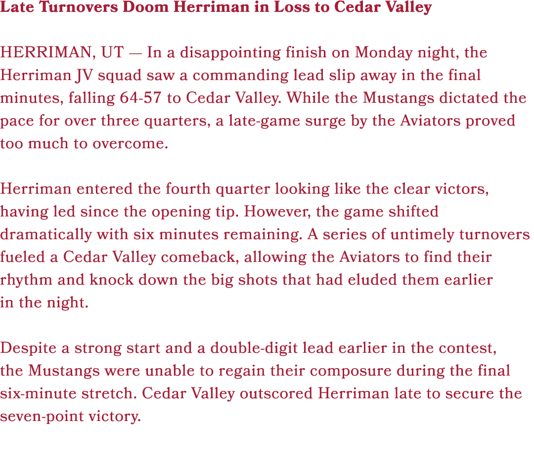 Late Turnovers Doom Herriman in Loss to Cedar Valley HERRIMAN, UT — In a disappointing finish on Monday night, the He...