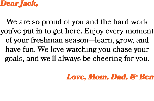 Dear Jack, We are so proud of you and the hard work you’ve put in to get here. Enjoy every moment of your freshman se...