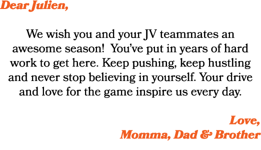 Dear Julien, We wish you and your JV teammates an awesome season! You’ve put in years of hard work to get here. Keep ...