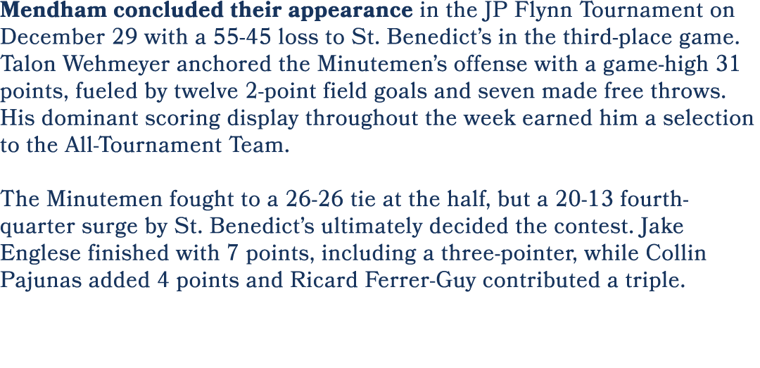 Mendham concluded their appearance in the JP Flynn Tournament on December 29 with a 55 45 loss to St. Benedict’s in t...