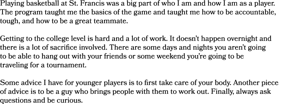 Playing basketball at St. Francis was a big part of who I am and how I am as a player. The program taught me the basi...