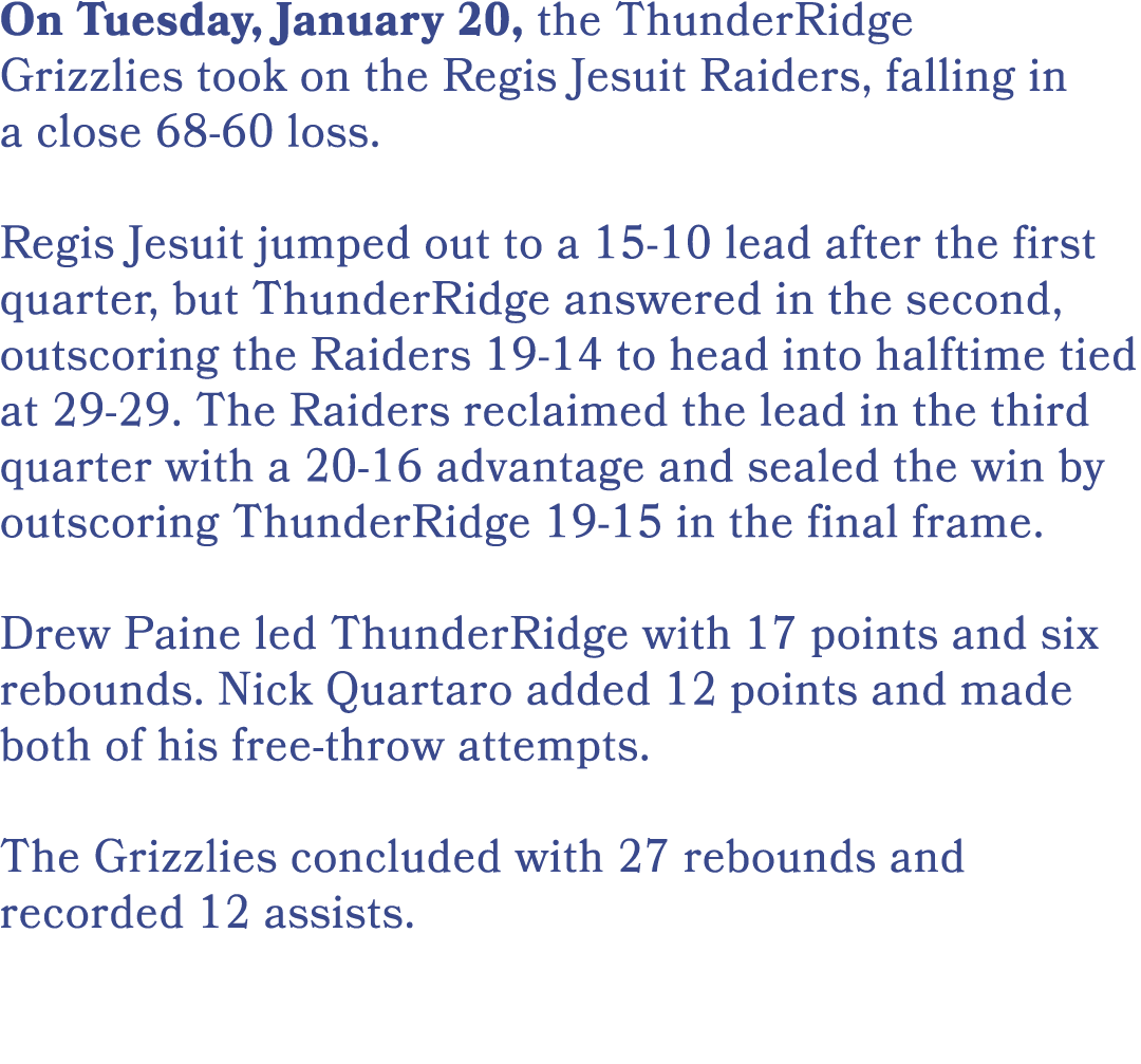 On Tuesday, January 20, the ThunderRidge Grizzlies took on the Regis Jesuit Raiders, falling in a close 68 60 loss. R...