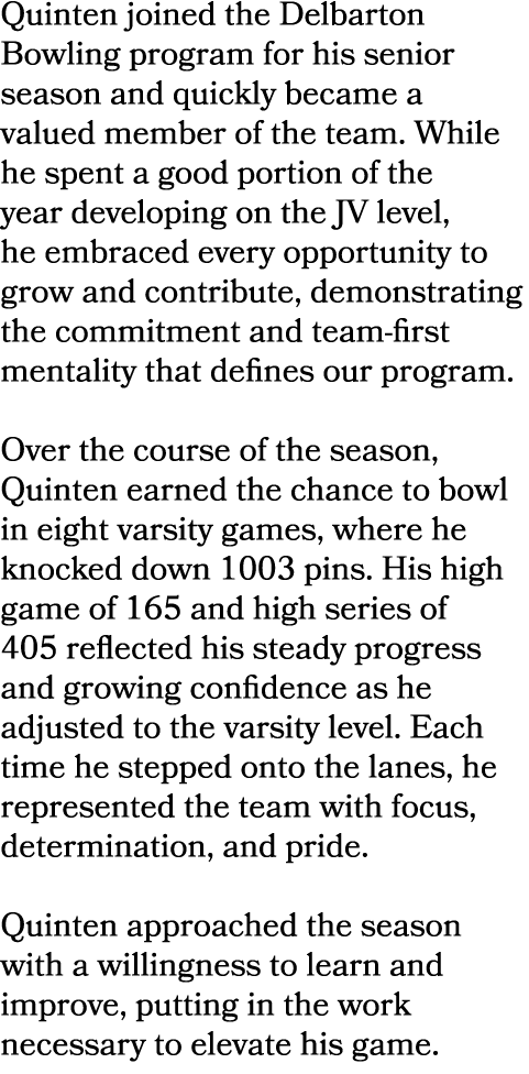 Quinten joined the Delbarton Bowling program for his senior season and quickly became a valued member of the team. Wh...