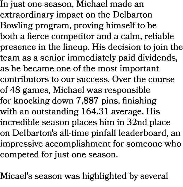 In just one season, Michael made an extraordinary impact on the Delbarton Bowling program, proving himself to be both...