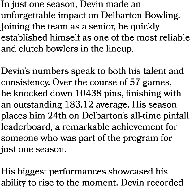 In just one season, Devin made an unforgettable impact on Delbarton Bowling. Joining the team as a senior, he quickly...